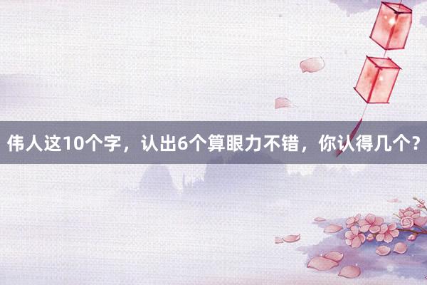 伟人这10个字，认出6个算眼力不错，你认得几个？