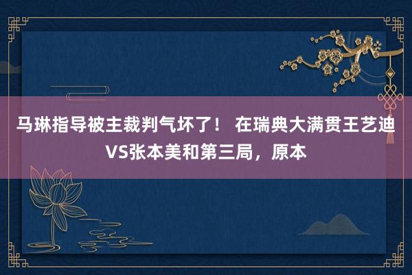 马琳指导被主裁判气坏了！ 在瑞典大满贯王艺迪VS张本美和第三局，原本