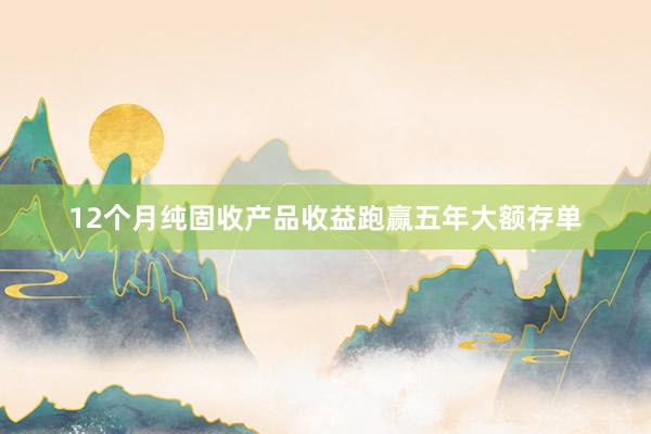 12个月纯固收产品收益跑赢五年大额存单