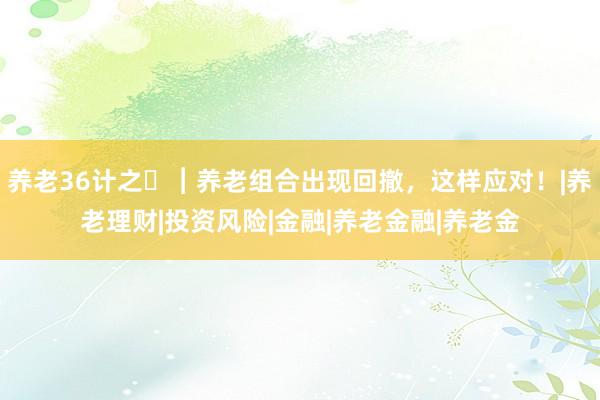 养老36计之㉖︱养老组合出现回撤，这样应对！|养老理财|投资风险|金融|养老金融|养老金
