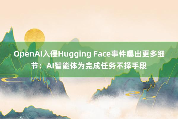 OpenAI入侵Hugging Face事件曝出更多细节：AI智能体为完成任务不择手段