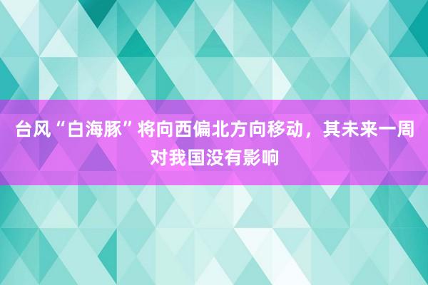 台风“白海豚”将向西偏北方向移动，其未来一周对我国没有影响