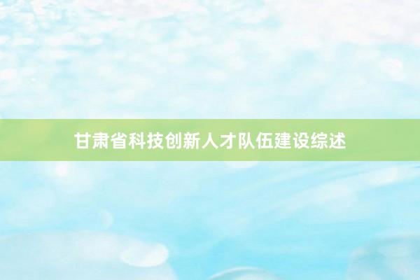 甘肃省科技创新人才队伍建设综述