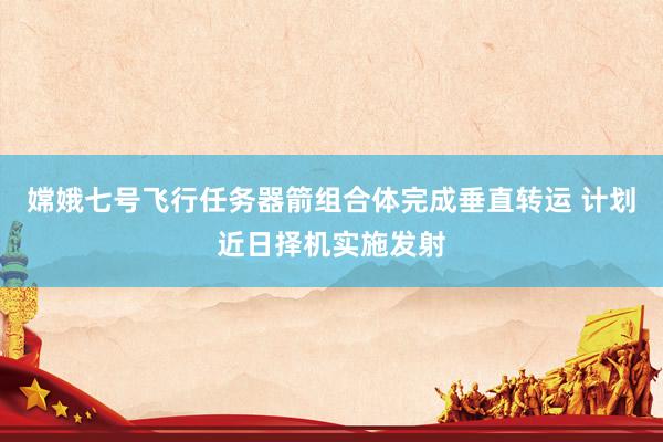 嫦娥七号飞行任务器箭组合体完成垂直转运 计划近日择机实施发射