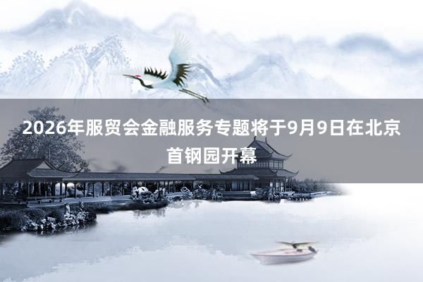 2026年服贸会金融服务专题将于9月9日在北京首钢园开幕