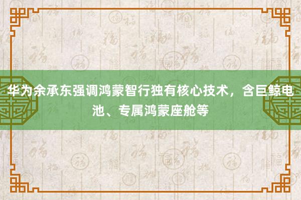 华为余承东强调鸿蒙智行独有核心技术，含巨鲸电池、专属鸿蒙座舱等