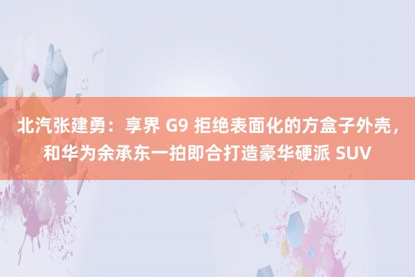 北汽张建勇：享界 G9 拒绝表面化的方盒子外壳，和华为余承东一拍即合打造豪华硬派 SUV