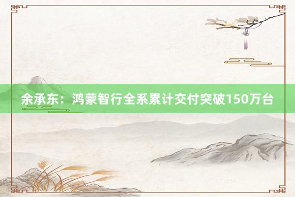 余承东:鸿蒙智行全系累计交付突破150万台