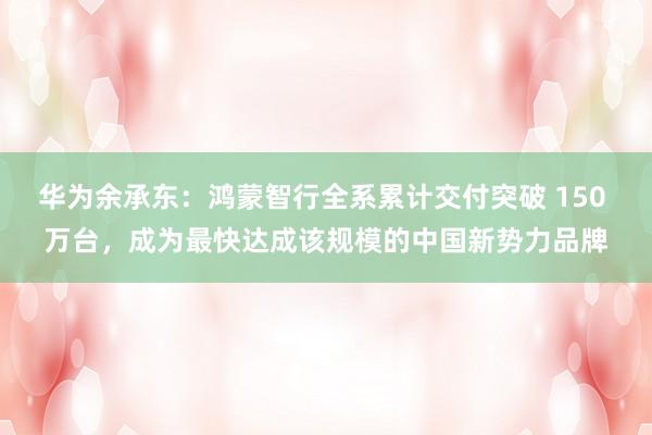 华为余承东：鸿蒙智行全系累计交付突破 150 万台，成为最快达成该规模的中国新势力品牌