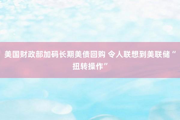 美国财政部加码长期美债回购 令人联想到美联储“扭转操作”