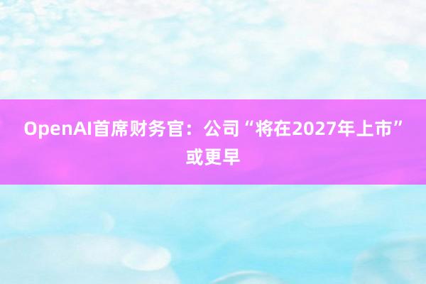 OpenAI首席财务官：公司“将在2027年上市”或更早