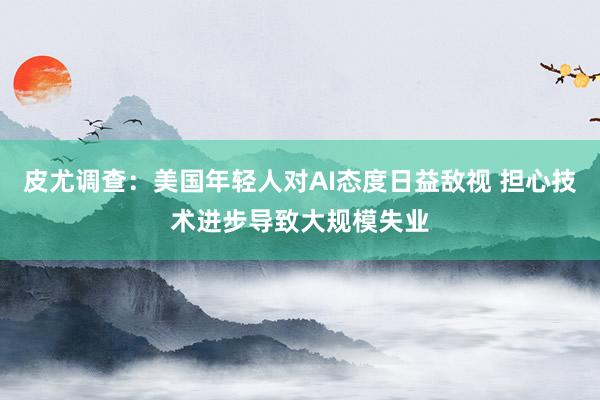 皮尤调查：美国年轻人对AI态度日益敌视 担心技术进步导致大规模失业