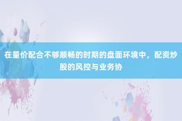 在量价配合不够顺畅的时期的盘面环境中，配资炒股的风控与业务协