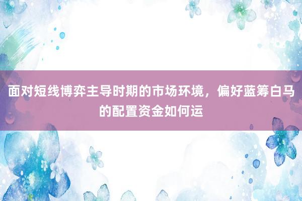 面对短线博弈主导时期的市场环境，偏好蓝筹白马的配置资金如何运