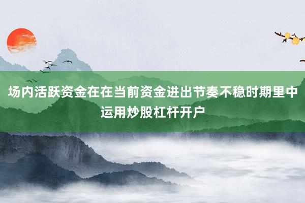 场内活跃资金在在当前资金进出节奏不稳时期里中运用炒股杠杆开户