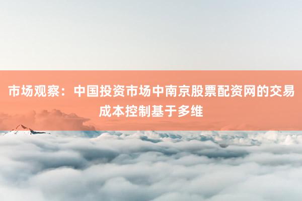 市场观察:中国投资市场中南京股票配资网的交易成本控制基于多维