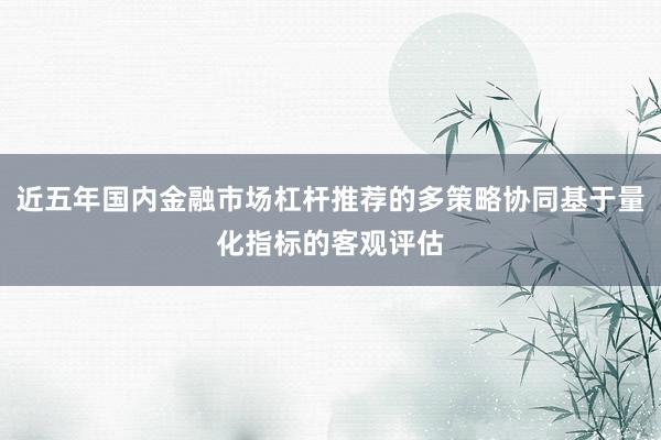 近五年国内金融市场杠杆推荐的多策略协同基于量化指标的客观评估