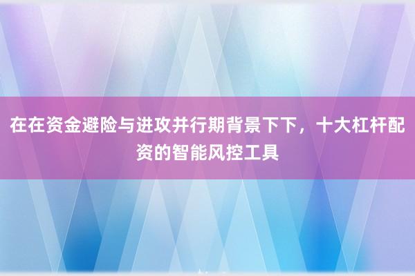 在在资金避险与进攻并行期背景下下，十大杠杆配资的智能风控工具
