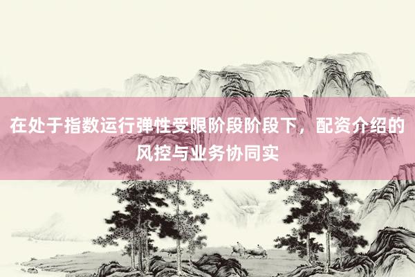 在处于指数运行弹性受限阶段阶段下,配资介绍的风控与业务协同实