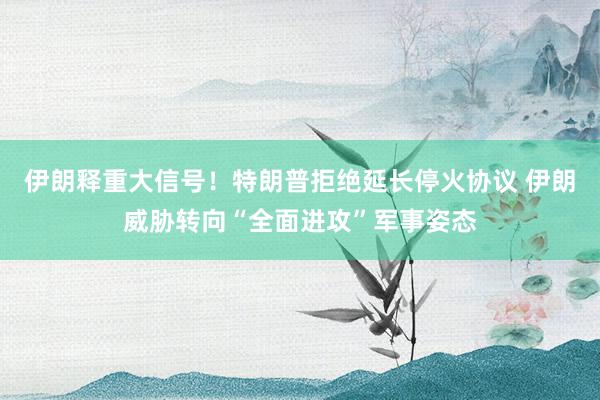 伊朗释重大信号！特朗普拒绝延长停火协议 伊朗威胁转向“全面进攻”军事姿态