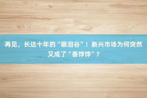 再见，长达十年的“眼泪谷”！新兴市场为何突然又成了“香饽饽”？
