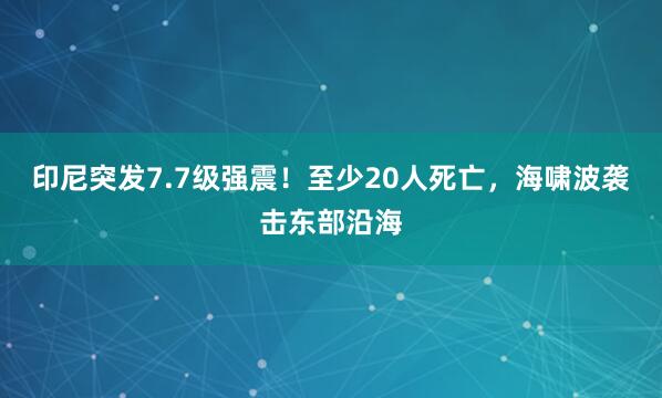 印尼突发7.7级强震！至少20人死亡，海啸波袭击东部沿海