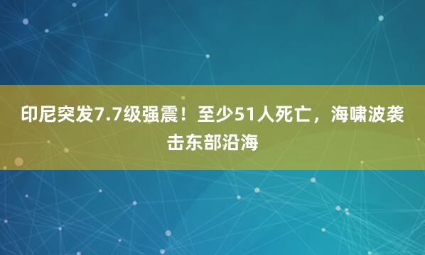 印尼突发7.7级强震！至少51人死亡，海啸波袭击东部沿海