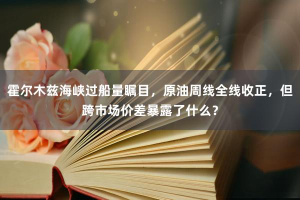 霍尔木兹海峡过船量瞩目，原油周线全线收正，但跨市场价差暴露了什么？