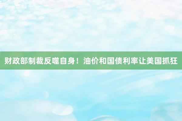 财政部制裁反噬自身！油价和国债利率让美国抓狂