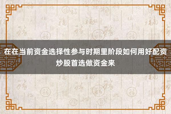 在在当前资金选择性参与时期里阶段如何用好配资炒股首选做资金来