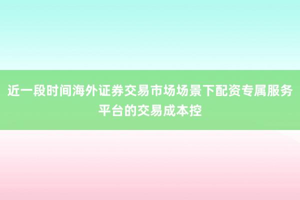 近一段时间海外证券交易市场场景下配资专属服务平台的交易成本控