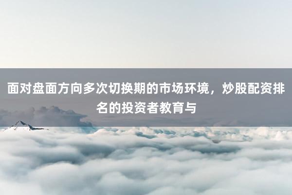 面对盘面方向多次切换期的市场环境，炒股配资排名的投资者教育与