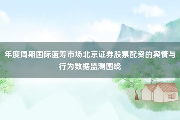 年度周期国际蓝筹市场北京证券股票配资的舆情与行为数据监测围绕