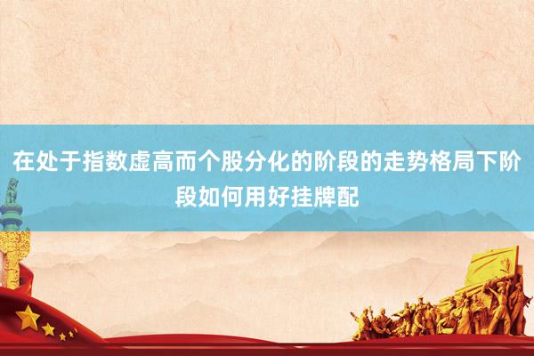 在处于指数虚高而个股分化的阶段的走势格局下阶段如何用好挂牌配