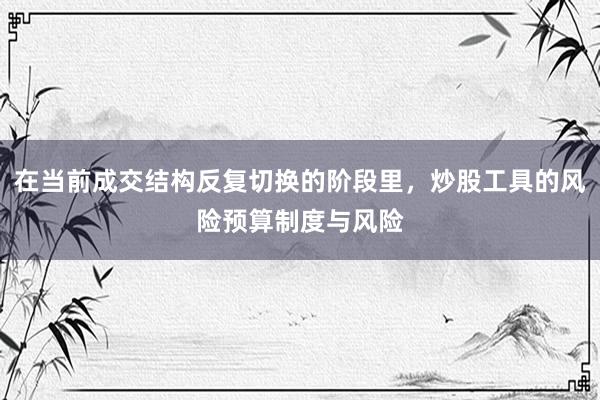 在当前成交结构反复切换的阶段里,炒股工具的风险预算制度与风险