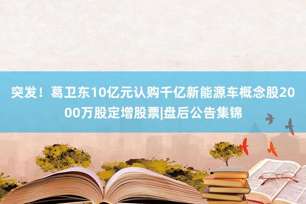 突发！葛卫东10亿元认购千亿新能源车概念股2000万股定增股票|盘后公告集锦