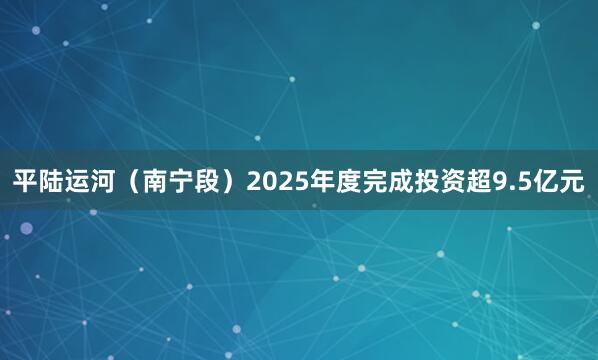 平陆运河（南宁段）2025年度完成投资超9.5亿元
