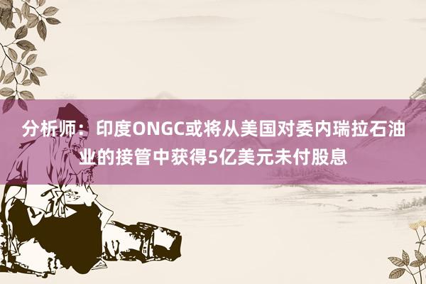分析师：印度ONGC或将从美国对委内瑞拉石油业的接管中获得5亿美元未付股息