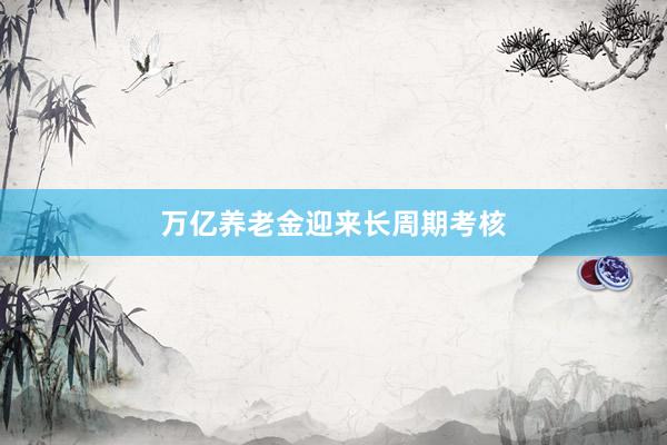 万亿养老金迎来长周期考核