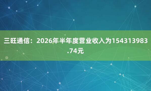 三旺通信：2026年半年度营业收入为154313983.74元