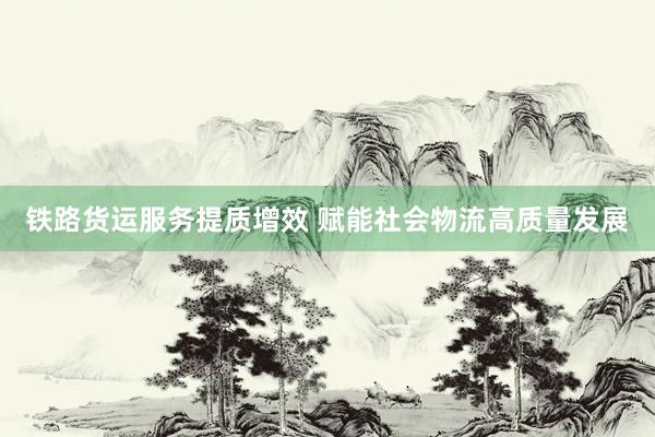 铁路货运服务提质增效 赋能社会物流高质量发展
