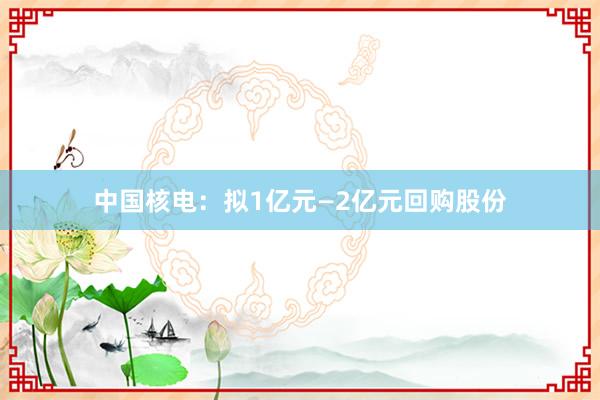 中国核电：拟1亿元—2亿元回购股份