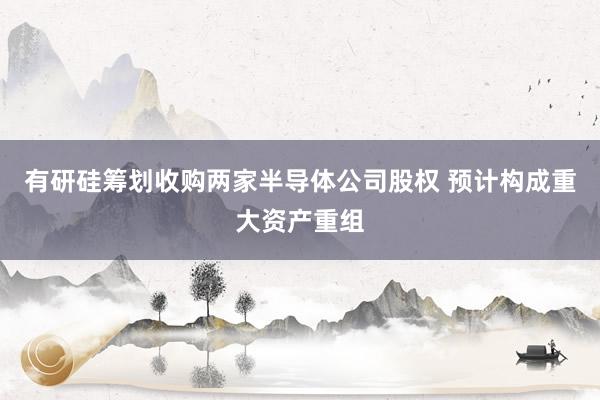 有研硅筹划收购两家半导体公司股权 预计构成重大资产重组