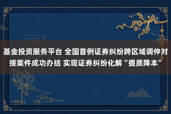 基金投资服务平台 全国首例证券纠纷跨区域调仲对接案件成功办结 实现证券纠纷化解“提质降本”