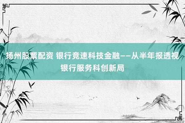 扬州股票配资 银行竞速科技金融——从半年报透视银行服务科创新局