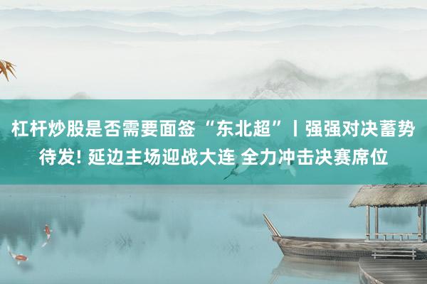 杠杆炒股是否需要面签 “东北超”丨强强对决蓄势待发! 延边主场迎战大连 全力冲击决赛席位