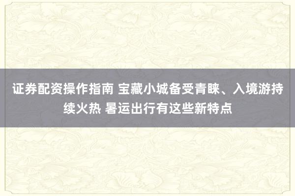 证券配资操作指南 宝藏小城备受青睐、入境游持续火热 暑运出行有这些新特点