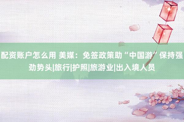 配资账户怎么用 美媒：免签政策助“中国游”保持强劲势头|旅行|护照|旅游业|出入境人员