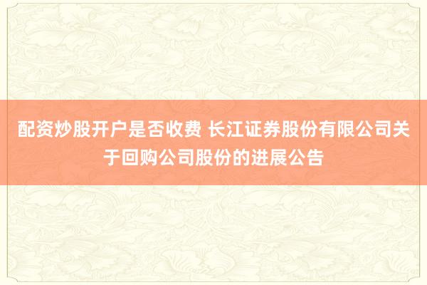 配资炒股开户是否收费 长江证券股份有限公司关于回购公司股份的进展公告