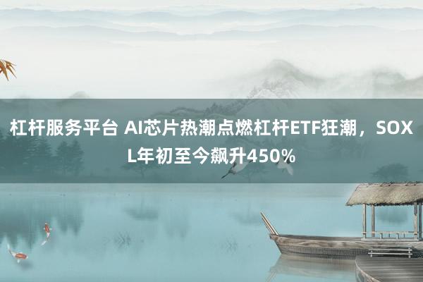 杠杆服务平台 AI芯片热潮点燃杠杆ETF狂潮，SOXL年初至今飙升450%